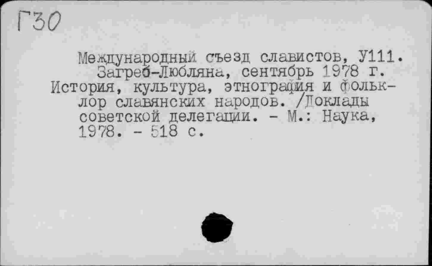 ﻿гы
Международный съезд славистов, УШ. Загреа-Любляна, сентябрь 1978 г.
История, культура, этнография и фольклор славянских народов. /Доклады советской делегации. - М.: Наука, 1978. - 518 с.